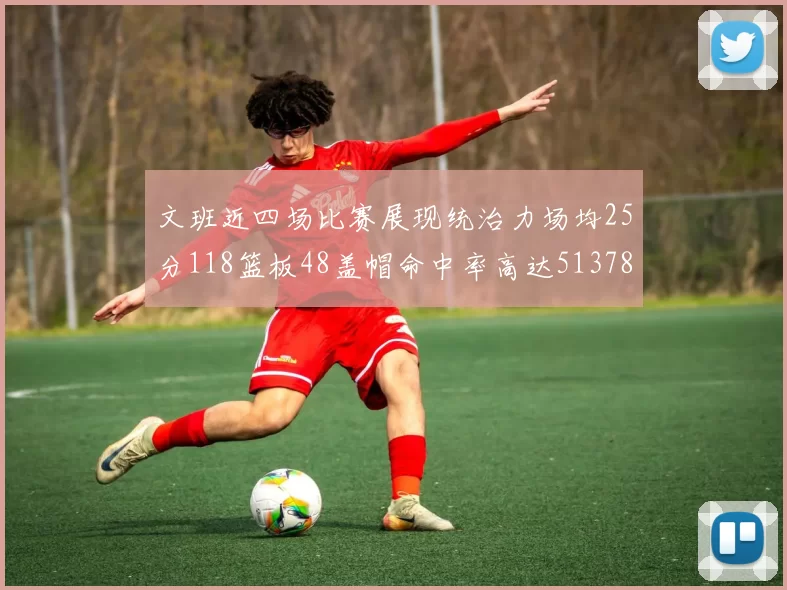 文班近四场比赛展现统治力场均25分118篮板48盖帽命中率高达513782