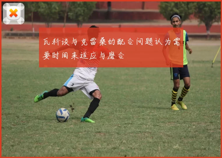 瓦科谈与克雷桑的配合问题认为需要时间来适应与磨合