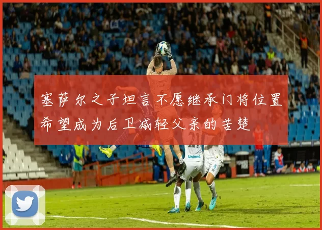 塞萨尔之子坦言不愿继承门将位置希望成为后卫减轻父亲的苦楚