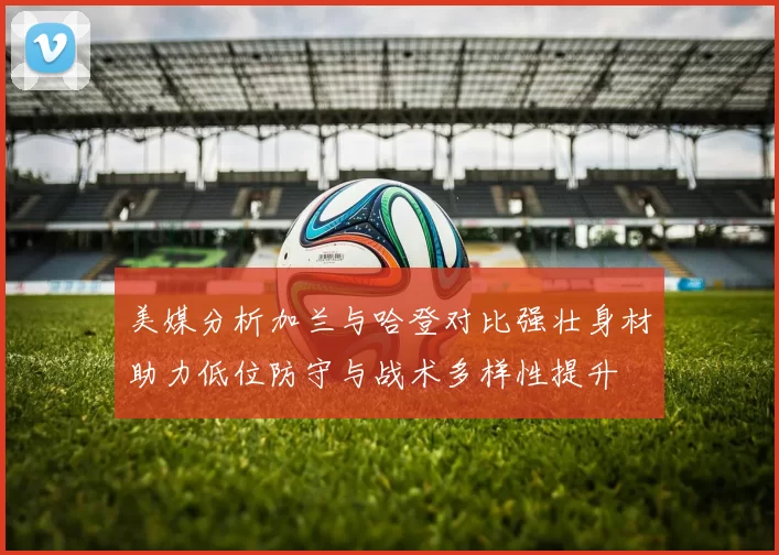 美媒分析加兰与哈登对比强壮身材助力低位防守与战术多样性提升