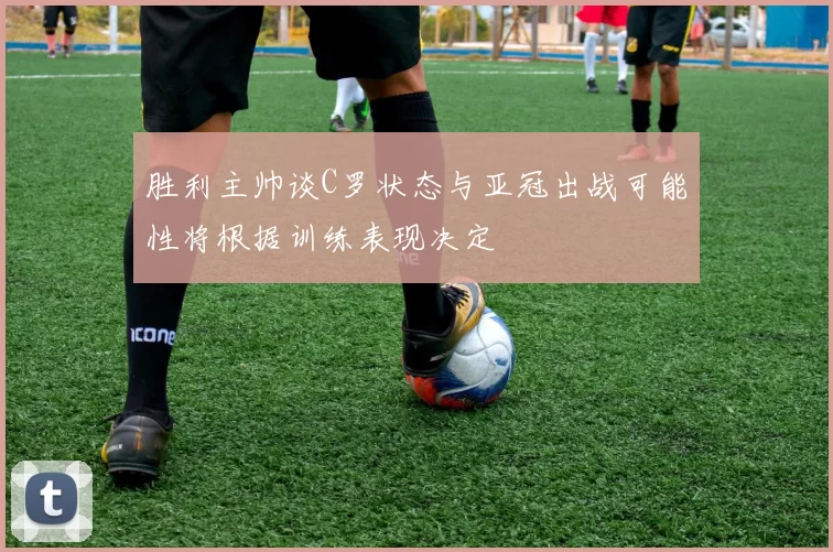 胜利主帅谈C罗状态与亚冠出战可能性将根据训练表现决定