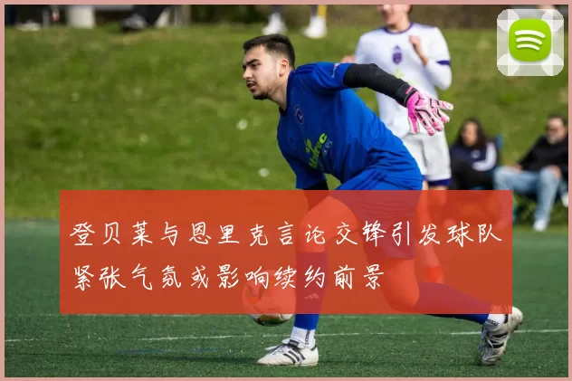登贝莱与恩里克言论交锋引发球队紧张气氛或影响续约前景