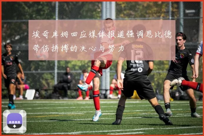 埃奇库姆回应媒体报道强调恩比德带伤拼搏的决心与努力