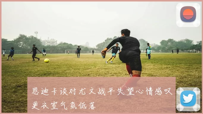 恩迪卡谈对尤文战平失望心情感叹更衣室气氛低落