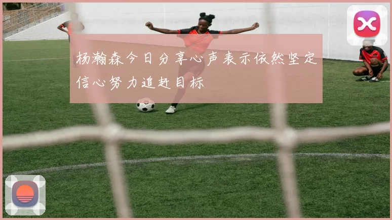 杨瀚森今日分享心声表示依然坚定信心努力追赶目标
