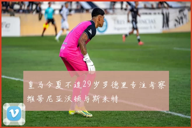 皇马今夏不追29岁罗德里专注考察维蒂尼亚沃顿与斯米特