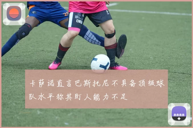 卡萨诺直言巴斯托尼不具备顶级球队水平称其盯人能力不足