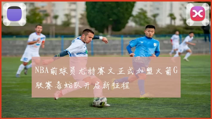 NBA前球员尤特赛文正式加盟火箭G联赛毒蛇队开启新征程