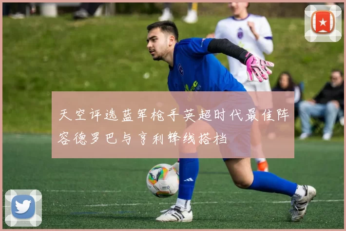 天空评选蓝军枪手英超时代最佳阵容德罗巴与亨利锋线搭档