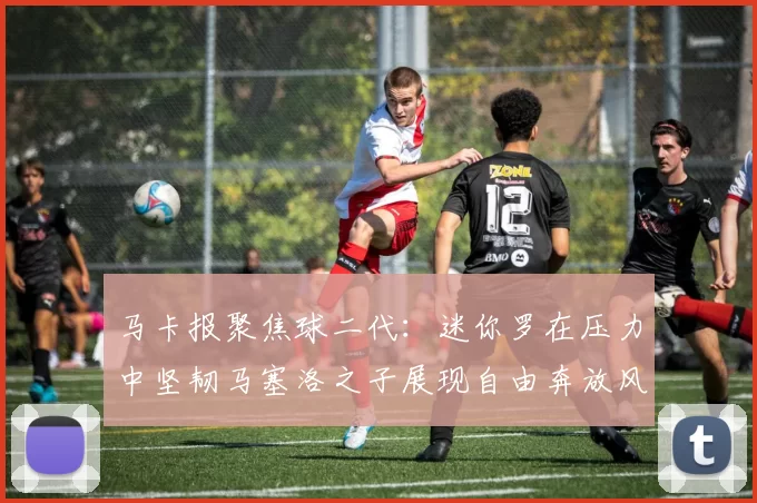 马卡报聚焦球二代：迷你罗在压力中坚韧马塞洛之子展现自由奔放风采