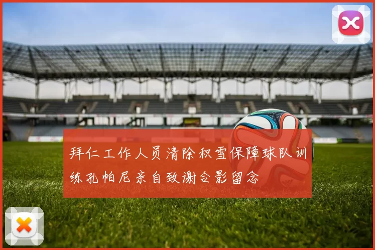 拜仁工作人员清除积雪保障球队训练孔帕尼亲自致谢合影留念