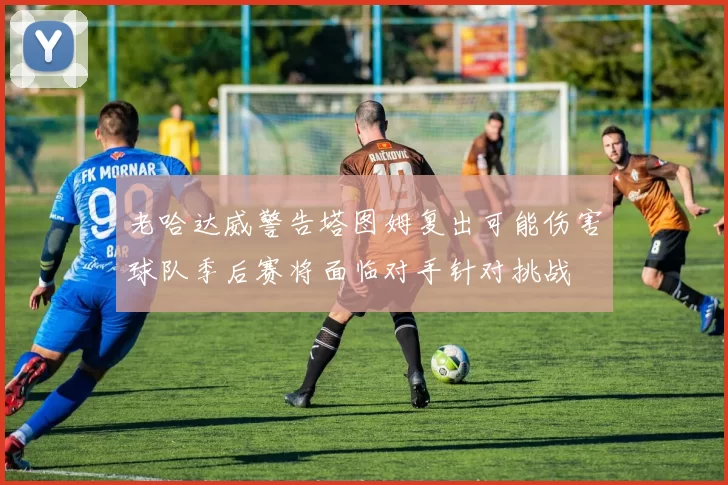 老哈达威警告塔图姆复出可能伤害球队季后赛将面临对手针对挑战