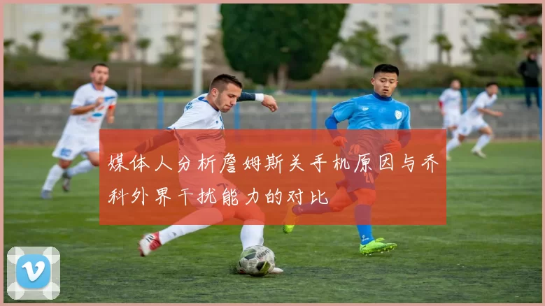 媒体人分析詹姆斯关手机原因与乔科外界干扰能力的对比