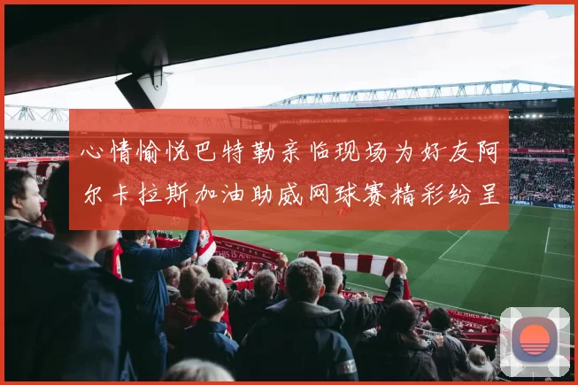 心情愉悦巴特勒亲临现场为好友阿尔卡拉斯加油助威网球赛精彩纷呈