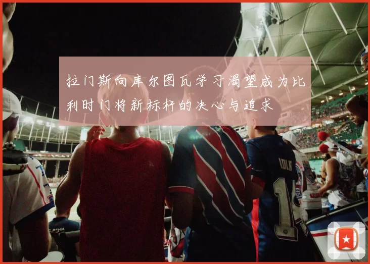拉门斯向库尔图瓦学习渴望成为比利时门将新标杆的决心与追求
