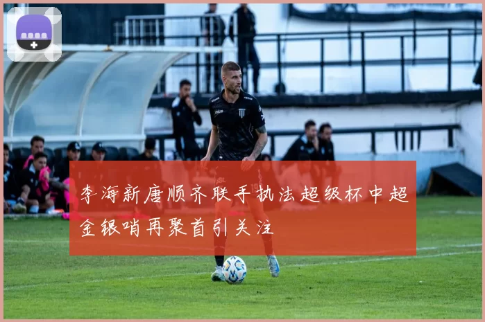 李海新唐顺齐联手执法超级杯中超金银哨再聚首引关注