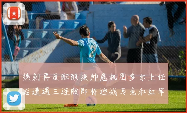 热刺再度酝酿换帅危机图多尔上任后遭遇三连败即将迎战马竞和红军