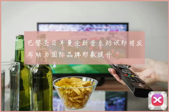 巴黎圣日耳曼全新音乐标识即将发布助力国际品牌形象提升