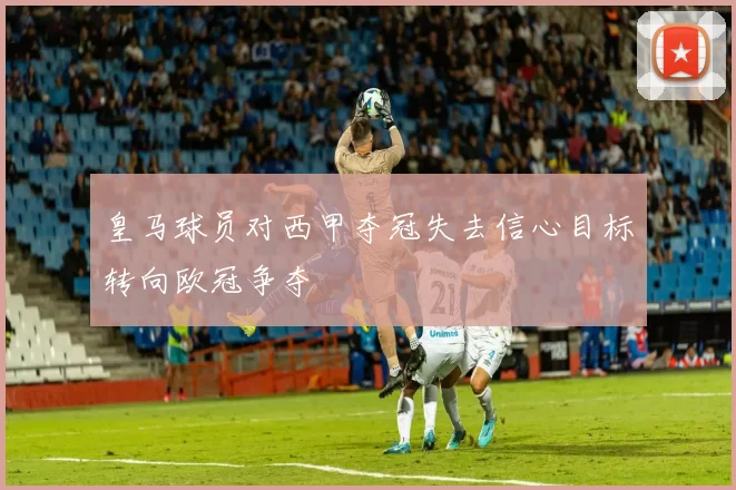 皇马球员对西甲夺冠失去信心目标转向欧冠争夺