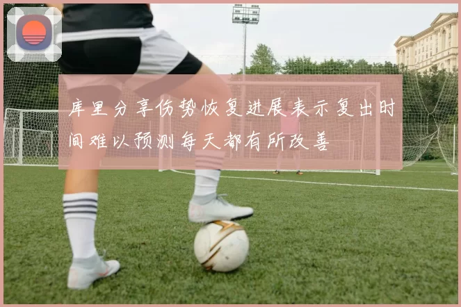 库里分享伤势恢复进展表示复出时间难以预测每天都有所改善