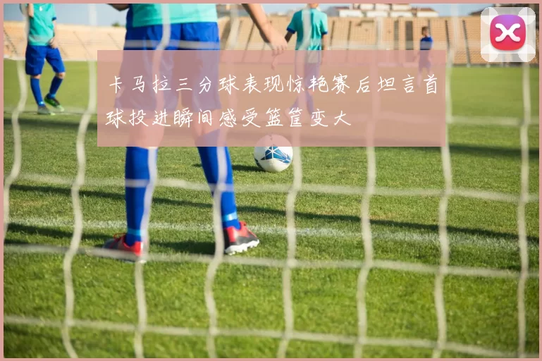 卡马拉三分球表现惊艳赛后坦言首球投进瞬间感受篮筐变大