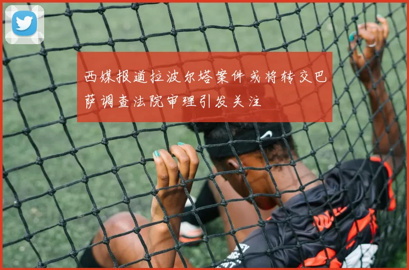 西媒报道拉波尔塔案件或将转交巴萨调查法院审理引发关注