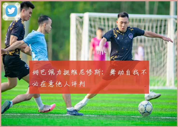 姆巴佩力挺维尼修斯：舞动自我不必在意他人评判