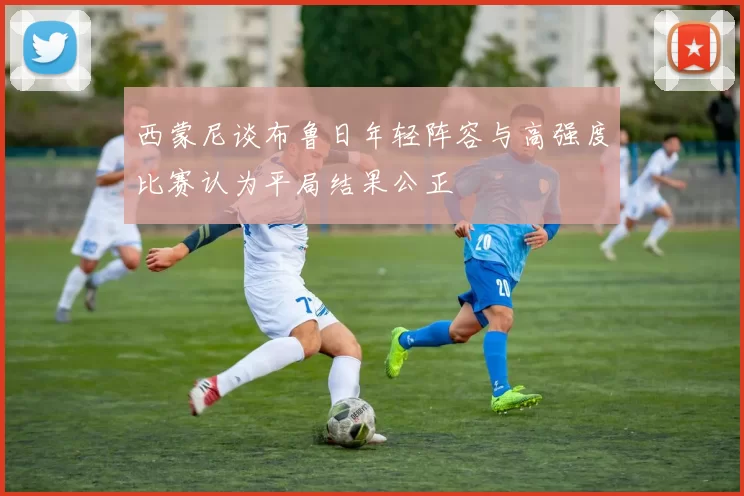 西蒙尼谈布鲁日年轻阵容与高强度比赛认为平局结果公正