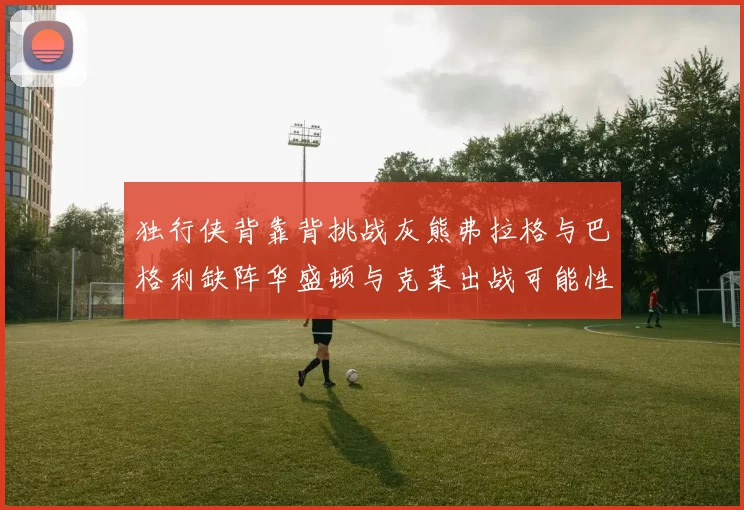 独行侠背靠背挑战灰熊弗拉格与巴格利缺阵华盛顿与克莱出战可能性微小