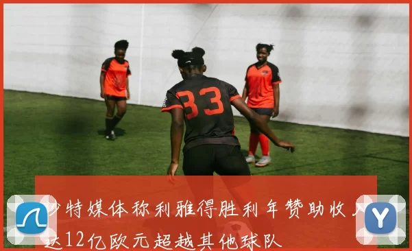 沙特媒体称利雅得胜利年赞助收入达12亿欧元超越其他球队