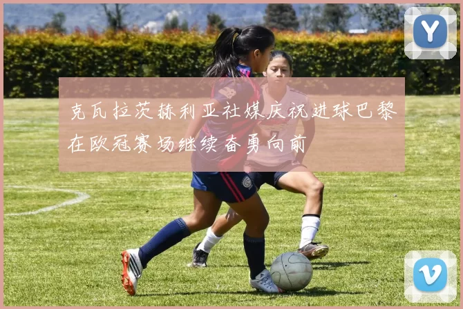 克瓦拉茨赫利亚社媒庆祝进球巴黎在欧冠赛场继续奋勇向前