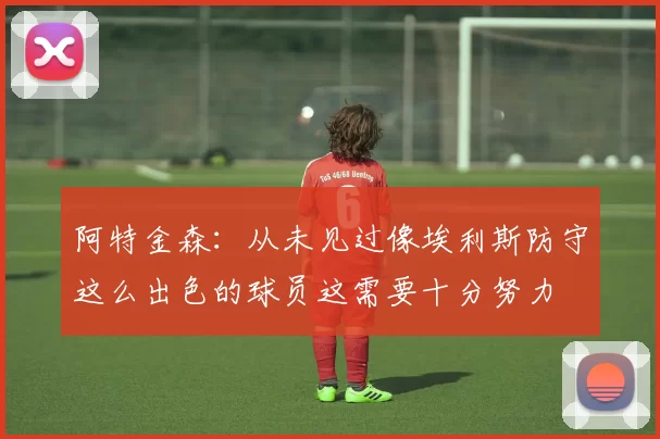 阿特金森：从未见过像埃利斯防守这么出色的球员这需要十分努力