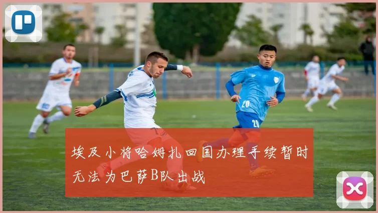埃及小将哈姆扎回国办理手续暂时无法为巴萨B队出战