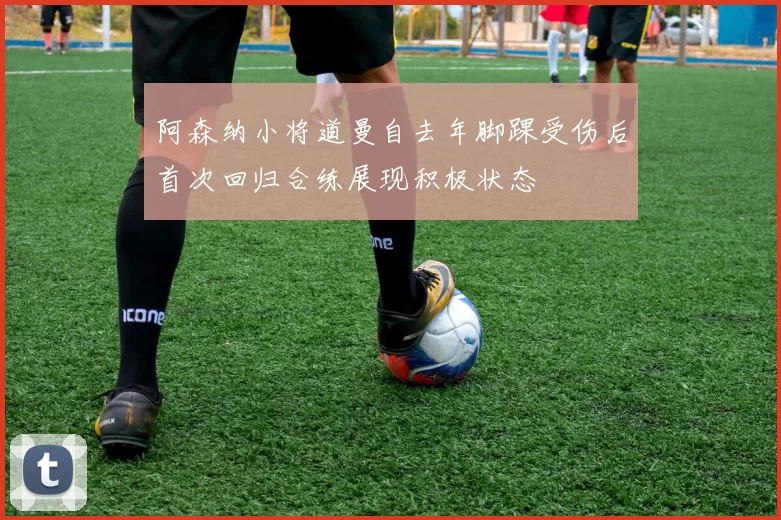 阿森纳小将道曼自去年脚踝受伤后首次回归合练展现积极状态