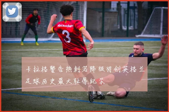 卡拉格警告热刺若降级将创英格兰足球历史最大耻辱纪录